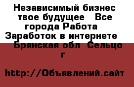 Независимый бизнес-твое будущее - Все города Работа » Заработок в интернете   . Брянская обл.,Сельцо г.